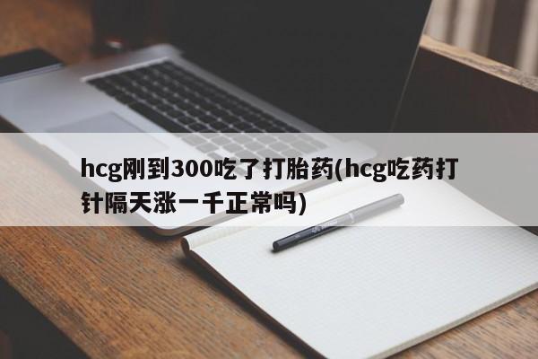 流产药微信买在线下单hcg刚到300吃了打胎药(hcg吃药打针隔天涨一千正常吗)