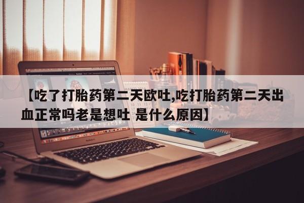 流产药微信买在线下单【吃了打胎药第二天欧吐,吃打胎药第二天出血正常吗老是想吐 是什么原因】