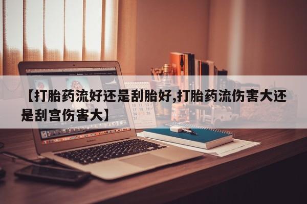 流产药微信买在线下单【打胎药流好还是刮胎好,打胎药流伤害大还是刮宫伤害大】