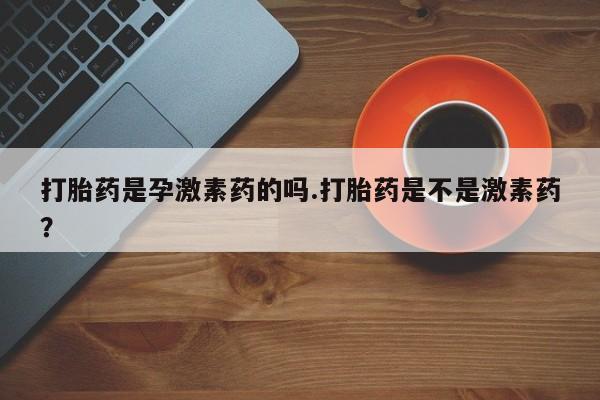 流产药微信买在线下单打胎药是孕激素药的吗.打胎药是不是激素药？
