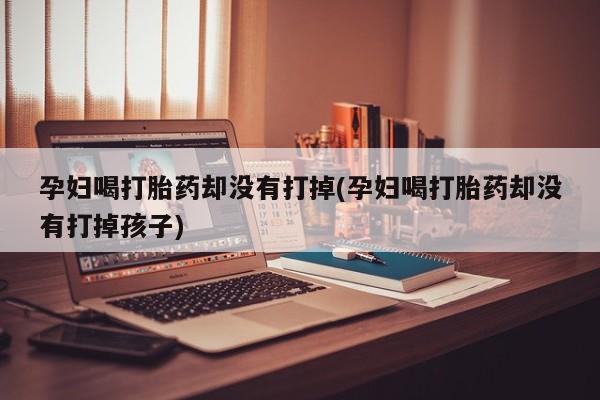 流产药微信买在线下单孕妇喝打胎药却没有打掉(孕妇喝打胎药却没有打掉孩子)
