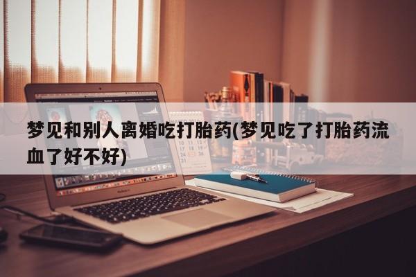 流产药微信买在线下单梦见和别人离婚吃打胎药(梦见吃了打胎药流血了好不好)