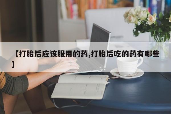 流产药微信买在线下单【打胎后应该服用的药,打胎后吃的药有哪些】