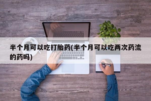 流产药微信买在线下单半个月可以吃打胎药(半个月可以吃两次药流的药吗)