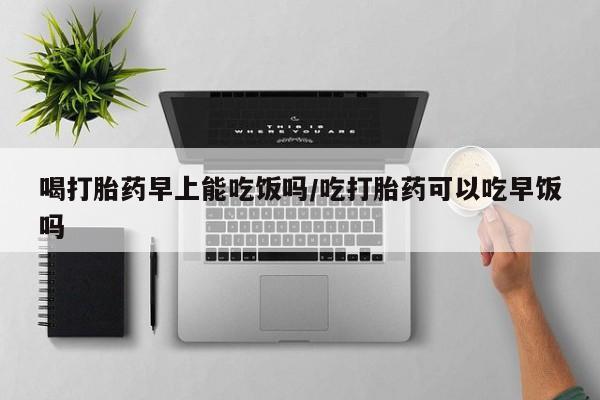 流产药微信买在线下单喝打胎药早上能吃饭吗/吃打胎药可以吃早饭吗