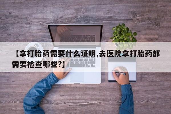 流产药微信买在线下单【拿打胎药需要什么证明,去医院拿打胎药都需要检查哪些?】