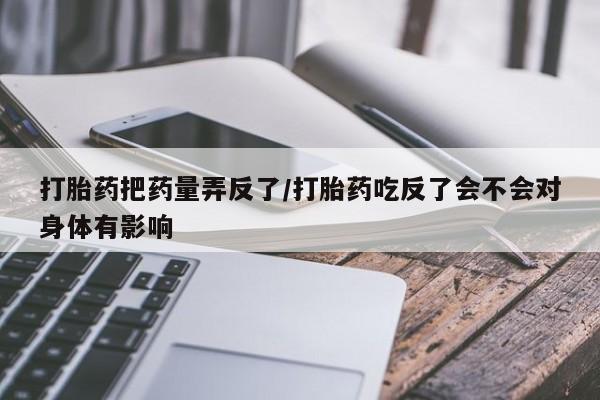 流产药微信买在线下单打胎药把药量弄反了/打胎药吃反了会不会对身体有影响
