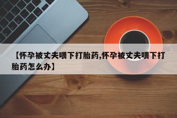 流产药微信买在线下单【怀孕被丈夫喂下打胎药,怀孕被丈夫喂下打胎药怎么办】