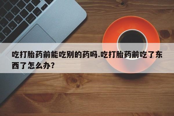 流产药微信买在线下单吃打胎药前能吃别的药吗.吃打胎药前吃了东西了怎么办？