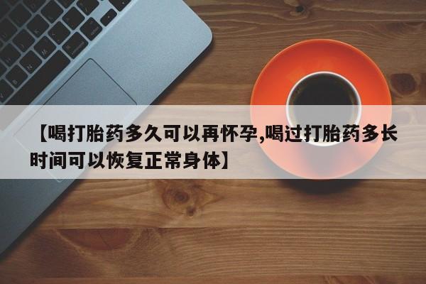 流产药微信买在线下单【喝打胎药多久可以再怀孕,喝过打胎药多长时间可以恢复正常身体】