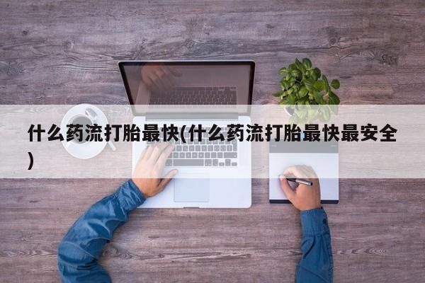 流产药微信买在线下单什么药流打胎最快(什么药流打胎最快最安全)