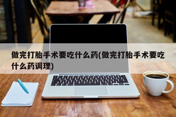 流产药微信买在线下单做完打胎手术要吃什么药(做完打胎手术要吃什么药调理)