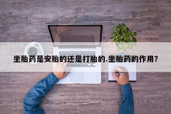 流产药微信买在线下单坐胎药是安胎的还是打胎的.坐胎药的作用？