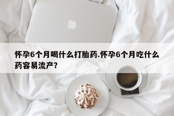 流产药微信买在线下单怀孕6个月喝什么打胎药.怀孕6个月吃什么药容易流产？