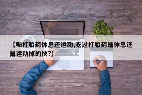 流产药微信买在线下单【喝打胎药休息还运动,吃过打胎药是休息还是运动掉的快?】