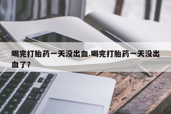 流产药微信买在线下单喝完打胎药一天没出血.喝完打胎药一天没出血了？