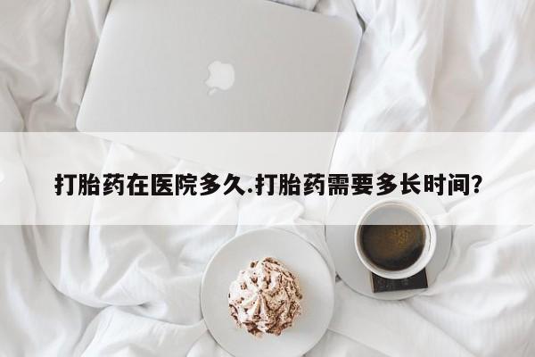流产药微信买在线下单打胎药在医院多久.打胎药需要多长时间？