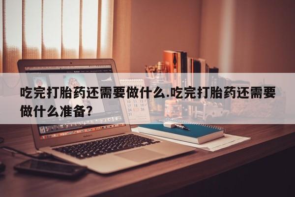 流产药微信买在线下单吃完打胎药还需要做什么.吃完打胎药还需要做什么准备？