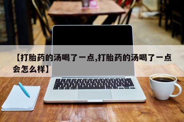 流产药微信买在线下单【打胎药的汤喝了一点,打胎药的汤喝了一点会怎么样】