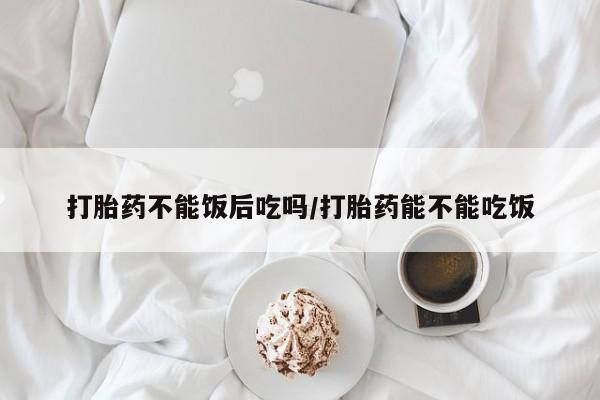 流产药微信买在线下单打胎药不能饭后吃吗/打胎药能不能吃饭