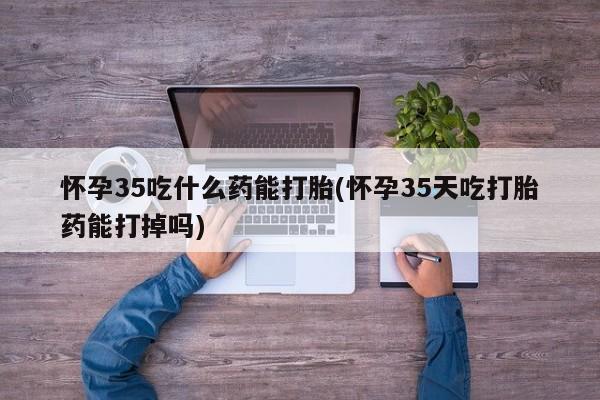 流产药微信买在线下单怀孕35吃什么药能打胎(怀孕35天吃打胎药能打掉吗)
