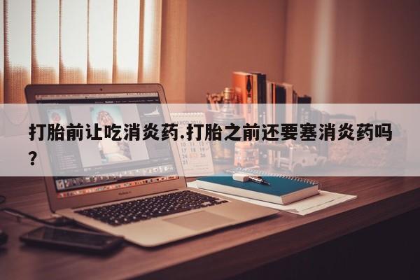 流产药微信买在线下单打胎前让吃消炎药.打胎之前还要塞消炎药吗？
