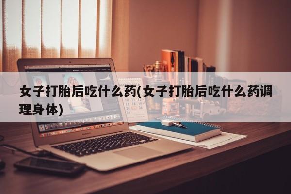 流产药微信买在线下单女子打胎后吃什么药(女子打胎后吃什么药调理身体)
