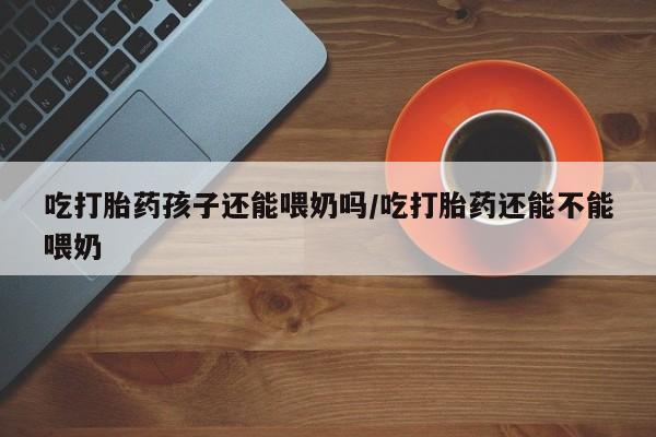 流产药微信买在线下单吃打胎药孩子还能喂奶吗/吃打胎药还能不能喂奶