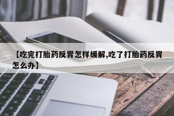 流产药微信买在线下单【吃完打胎药反胃怎样缓解,吃了打胎药反胃怎么办】
