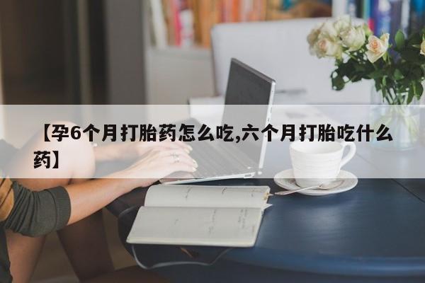 流产药微信买在线下单【孕6个月打胎药怎么吃,六个月打胎吃什么药】