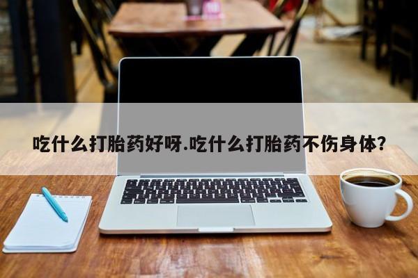 流产药微信买在线下单吃什么打胎药好呀.吃什么打胎药不伤身体？