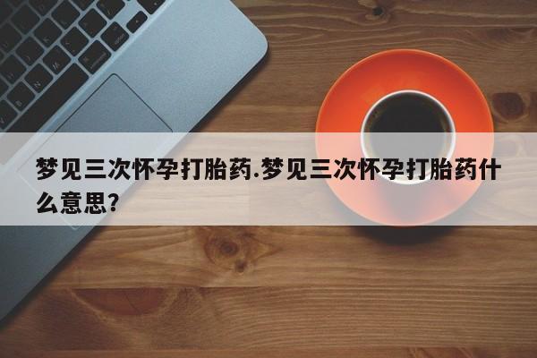流产药微信买在线下单梦见三次怀孕打胎药.梦见三次怀孕打胎药什么意思？