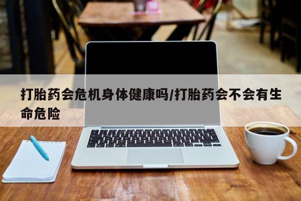 流产药微信买在线下单打胎药会危机身体健康吗/打胎药会不会有生命危险