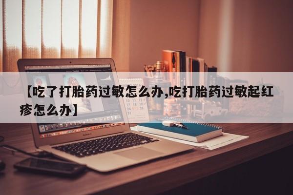 流产药微信买在线下单【吃了打胎药过敏怎么办,吃打胎药过敏起红疹怎么办】
