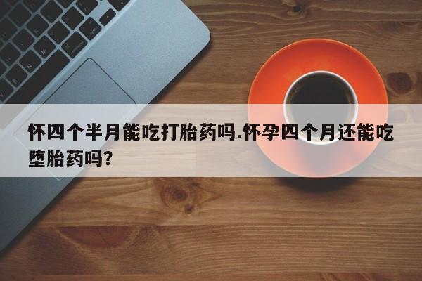 流产药微信买在线下单怀四个半月能吃打胎药吗.怀孕四个月还能吃堕胎药吗？