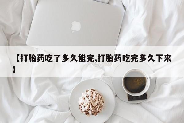 流产药微信买在线下单【打胎药吃了多久能完,打胎药吃完多久下来】
