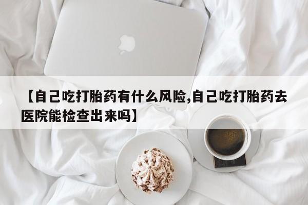 流产药微信买在线下单【自己吃打胎药有什么风险,自己吃打胎药去医院能检查出来吗】