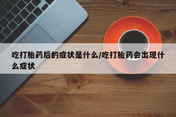 流产药微信买在线下单吃打胎药后的症状是什么/吃打胎药会出现什么症状