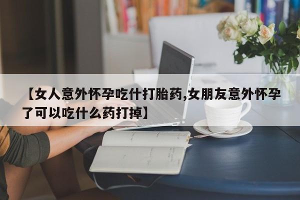 流产药微信买在线下单【女人意外怀孕吃什打胎药,女朋友意外怀孕了可以吃什么药打掉】