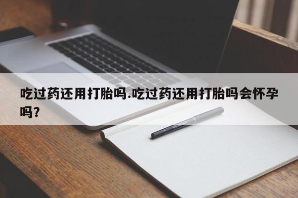 流产药微信买在线下单吃过药还用打胎吗.吃过药还用打胎吗会怀孕吗？