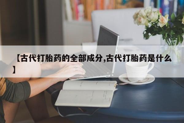 流产药微信买在线下单【古代打胎药的全部成分,古代打胎药是什么】