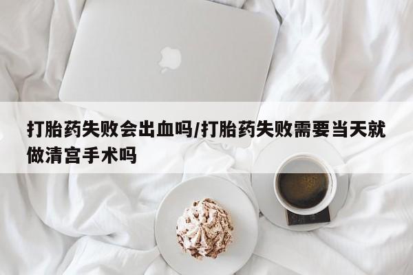 流产药微信买在线下单打胎药失败会出血吗/打胎药失败需要当天就做清宫手术吗