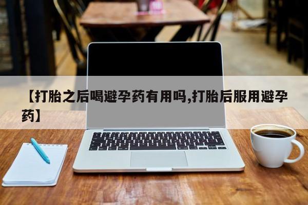 流产药微信买在线下单【打胎之后喝避孕药有用吗,打胎后服用避孕药】