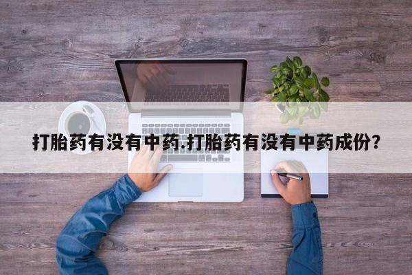 流产药微信买在线下单打胎药有没有中药.打胎药有没有中药成份？