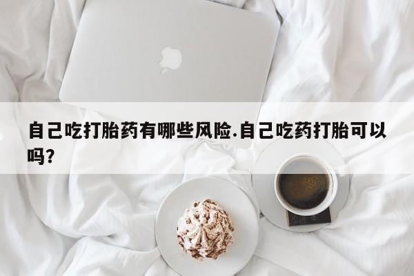 流产药微信买在线下单自己吃打胎药有哪些风险.自己吃药打胎可以吗？