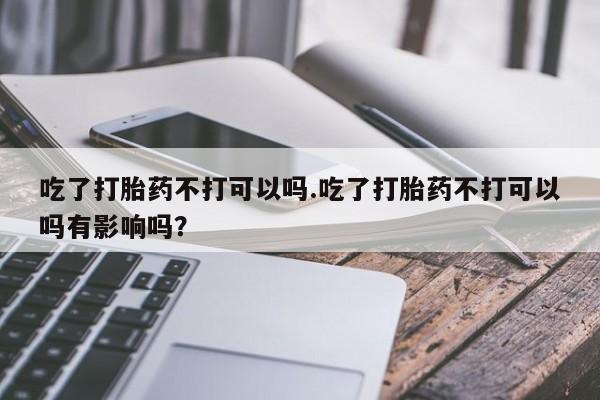 流产药微信买在线下单吃了打胎药不打可以吗.吃了打胎药不打可以吗有影响吗？