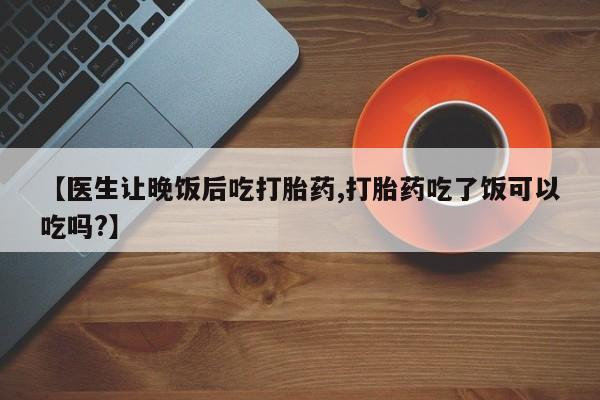 流产药微信买在线下单【医生让晚饭后吃打胎药,打胎药吃了饭可以吃吗?】