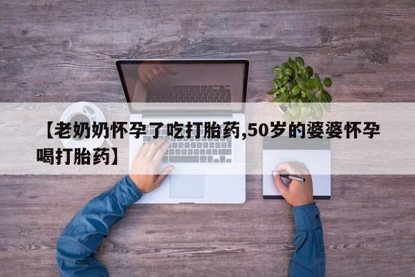 流产药微信买在线下单【老奶奶怀孕了吃打胎药,50岁的婆婆怀孕喝打胎药】