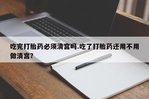 流产药微信买在线下单吃完打胎药必须清宫吗.吃了打胎药还用不用做清宫？