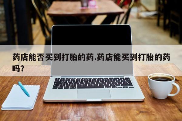 流产药微信买在线下单药店能否买到打胎的药.药店能买到打胎的药吗？